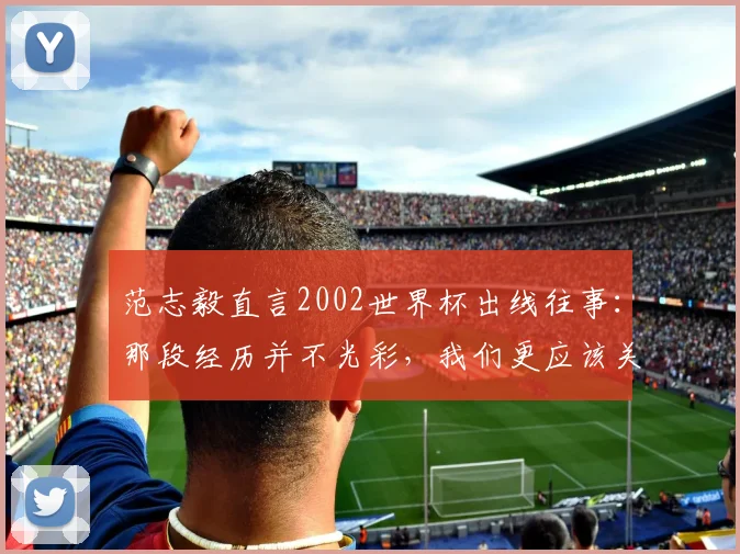 范志毅直言2002世界杯出线往事：那段经历并不光彩，我们更应该关注2026年