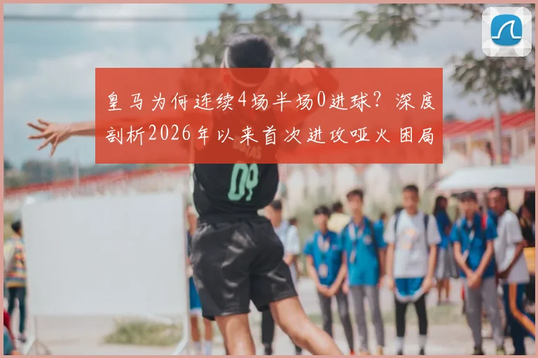 皇马为何连续4场半场0进球？深度剖析2026年以来首次进攻哑火困局，安帅战术与球员状态成关键