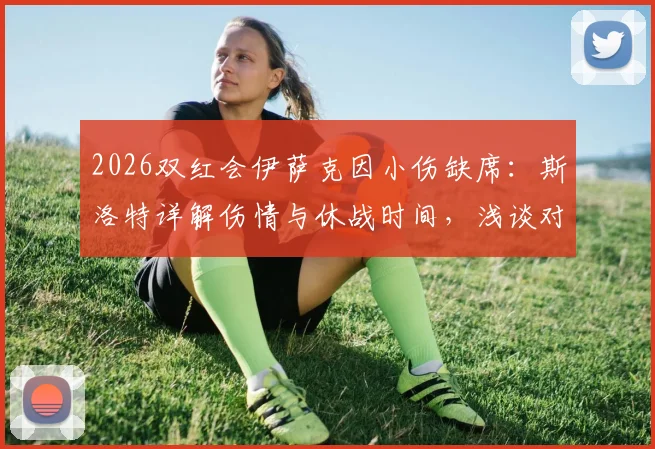 2026双红会伊萨克因小伤缺席:斯洛特详解伤情与休战时间,浅谈对利物浦赛季初布局影响