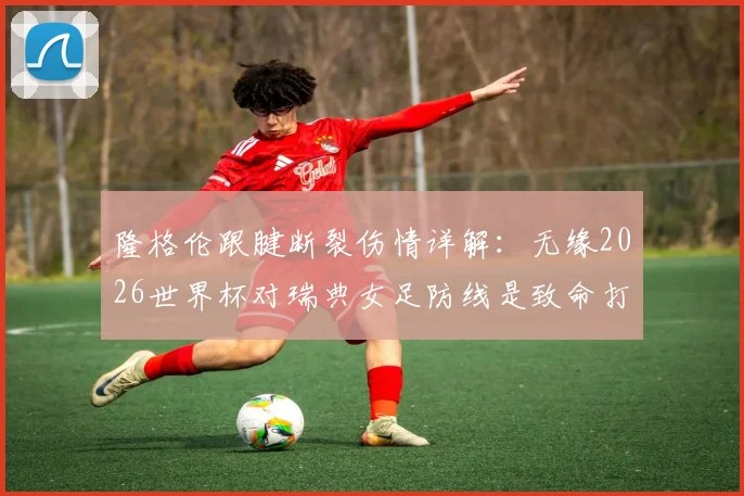 隆格伦跟腱断裂伤情详解：无缘2026世界杯对瑞典女足防线是致命打击，替代人选分析