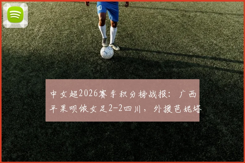 中女超2026赛季积分榜战报:广西平果呗侬女足2-2四川,外援芭妮塔与本土射手梅雪进球全回顾