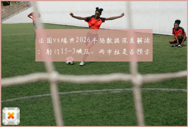 法国vs瑞典2026半场数据深度解读：射门15-3碾压，两中柱是否预示战术隐患？