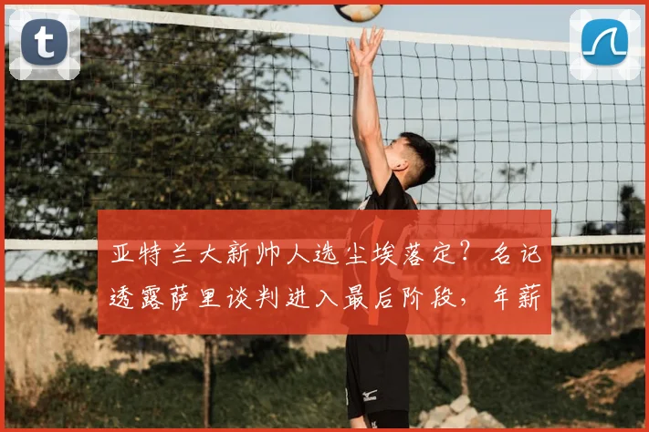 亚特兰大新帅人选尘埃落定？名记透露萨里谈判进入最后阶段，年薪350万欧元