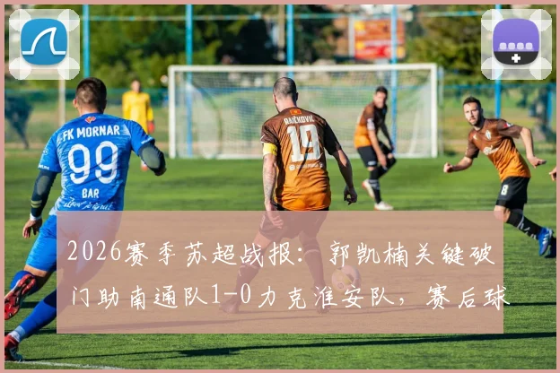 2026赛季苏超战报：郭凯楠关键破门助南通队1-0力克淮安队，赛后球员分析与近期赛况解读