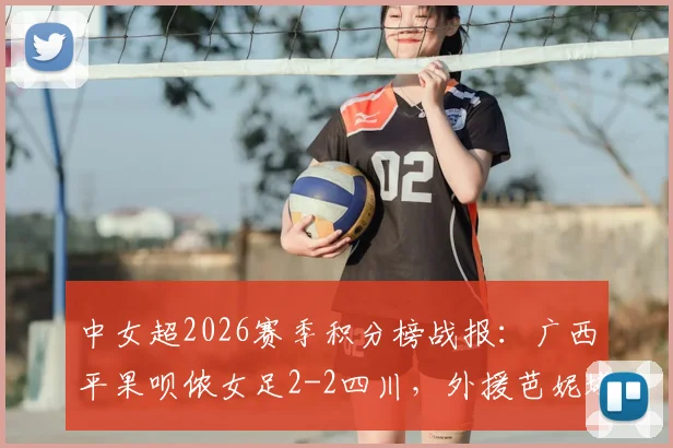 中女超2026赛季积分榜战报：广西平果呗侬女足2-2四川，外援芭妮塔与本土射手梅雪进球全回顾