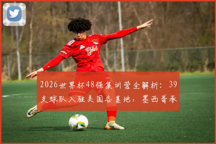 2026世界杯48强集训营全解析：39支球队入驻美国各基地，墨西哥承办7队赛前备战