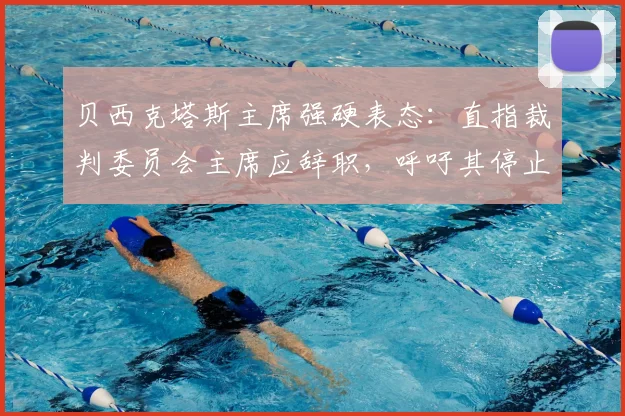 贝西克塔斯主席强硬表态:直指裁判委员会主席应辞职,呼吁其停止干预土耳其足球事务