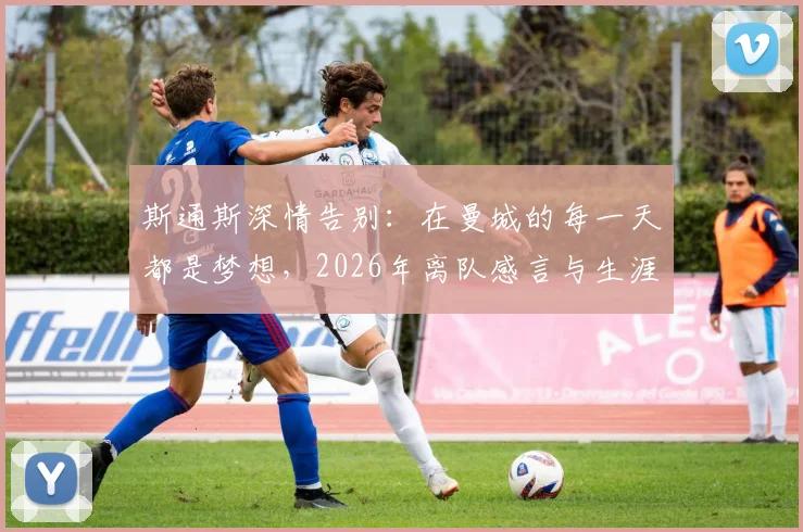 斯通斯深情告别：在曼城的每一天都是梦想，2026年离队感言与生涯高光回顾全解析，附未来去向分析
